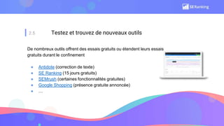 2.5 Testez et trouvez de nouveaux outils
De nombreux outils offrent des essais gratuits ou étendent leurs essais
gratuits durant le confinement
● Antidote (correction de texte)
● SE Ranking (15 jours gratuits)
● SEMrush (certaines fonctionnalités gratuites)
● Google Shopping (présence gratuite annoncée)
● …
 