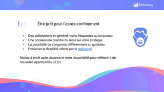 2.1 Être prêt pour l’après-confinement
● Des sollicitations en général moins fréquentes qu’au bureau
● Une occasion de prendre du recul sur votre stratégie
● La possibilité de s’organiser différemment au quotidien
● Préserver la flexibilité offerte par le télétravail
Mettez à profit cette distance et cette disponibilité pour réfléchir à de
nouvelles opportunités SEO !
 