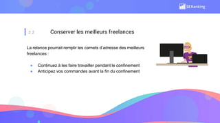 2.2 Conserver les meilleurs freelances
La relance pourrait remplir les carnets d’adresse des meilleurs
freelances :
● Continuez à les faire travailler pendant le confinement
● Anticipez vos commandes avant la fin du confinement
 