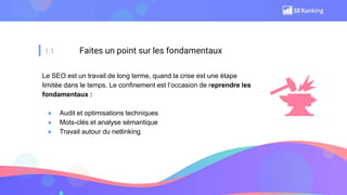 1.1 Faites un point sur les fondamentaux
Le SEO est un travail de long terme, quand la crise est une étape
limitée dans le temps. Le confinement est l’occasion de reprendre les
fondamentaux :
● Audit et optimisations techniques
● Mots-clés et analyse sémantique
● Travail autour du netlinking
 