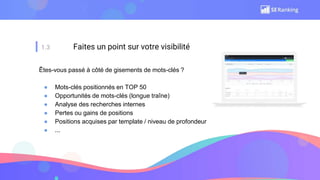 1.3 Faites un point sur votre visibilité
Êtes-vous passé à côté de gisements de mots-clés ?
● Mots-clés positionnés en TOP 50
● Opportunités de mots-clés (longue traîne)
● Analyse des recherches internes
● Pertes ou gains de positions
● Positions acquises par template / niveau de profondeur
● ...
 