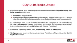 COVID-19-Risiko-Attest
10
 Aufgrund des Attests muss der Arbeitgeber den/die Betroffene/n unter Entgeltfortzahlung vom
Dienst freistellen, sofern nicht
 Home-Office möglich ist oder
 am Arbeitsplatz Schutzmaßnahmen getroffen werden, die eine Ansteckung mit COVID-19
mit größtmöglicher Sicherheit ausschließen (unter Berücksichtigung des Weges zur Arbeit).
 Nur bei Vorliegen eines COVID-19-Risiko-Attests kann der Arbeitgeber im Fall der Freistellung
den Ersatz des bezahlten Entgelts samt Steuern und Abgaben vom Sozialversicherungsträger
fordern (Geltendmachung binnen 6 Wochen nach Ende der Freistellung).
 Während der Freistellung besteht keine Verpflichtung, Urlaub zu verbrauchen.
 Kündigungen, die wegen der Inanspruchnahme der Freistellung erfolgen, können bei Gericht
angefochten werden.
 