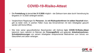 COVID-19-Risiko-Attest
 Die Freistellung ist derzeit bis 31.5.2020 möglich – der Zeitraum kann aber durch Verordnung bis
längstens 31.12.2020 verlängert werden.
 Vergleichbare Regelungen für Personen, die mit RisikopatientInnen im selben Haushalt leben,
gibt es leider nicht. In solchen Fällen muss das Einvernehmen mit dem Arbeitgeber gesucht
werden (zB Home-Office).
 Wer trotz seiner gesundheitlichen Beschwerden (zB Asthma) kein COVID-19-Risiko-Attest
bekommt, kann natürlich im Rahmen der Fürsorgepflicht und geltender ArbeitnehmerInnen-
Schutzbestimmungen von seinem Arbeitgeber entsprechende Maßnahmen zum Schutz von
Gesundheit und Leben verlangen.
11
 