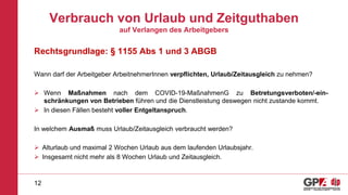 Verbrauch von Urlaub und Zeitguthaben
auf Verlangen des Arbeitgebers
Rechtsgrundlage: § 1155 Abs 1 und 3 ABGB
Wann darf der Arbeitgeber ArbeitnehmerInnen verpflichten, Urlaub/Zeitausgleich zu nehmen?
 Wenn Maßnahmen nach dem COVID-19-MaßnahmenG zu Betretungsverboten/-ein-
schränkungen von Betrieben führen und die Dienstleistung deswegen nicht zustande kommt.
 In diesen Fällen besteht voller Entgeltanspruch.
In welchem Ausmaß muss Urlaub/Zeitausgleich verbraucht werden?
 Alturlaub und maximal 2 Wochen Urlaub aus dem laufenden Urlaubsjahr.
 Insgesamt nicht mehr als 8 Wochen Urlaub und Zeitausgleich.
12
 