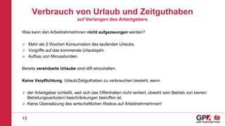 Verbrauch von Urlaub und Zeitguthaben
auf Verlangen des Arbeitgebers
Was kann den ArbeitnehmerInnen nicht aufgezwungen werden?
 Mehr als 2 Wochen Konsumation des laufenden Urlaubs.
 Vorgriffe auf das kommende Urlaubsjahr.
 Aufbau von Minusstunden.
Bereits vereinbarte Urlaube sind idR einzuhalten.
Keine Verpflichtung, Urlaub/Zeitguthaben zu verbrauchen besteht, wenn
 der Arbeitgeber schließt, weil sich das Offenhalten nicht rentiert, obwohl sein Betrieb von keinen
Betretungsverboten/-beschränkungen betroffen ist.
 Keine Überwälzung des wirtschaftlichen Risikos auf ArbeitnehmerInnen!
13
 