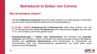 Betriebsrat in Zeiten von Corona
Was ist wichtig zu wissen?
 Sämtliche Mitbestimmungsrechte des ArbVG gelten weiterhin und sollten gerade in Krisenzeiten
genutzt werden (partnerschaftliches Miteinander zur Krisenbewältigung).
 § 170 Abs 1 ArbVG: Verlängerung der Funktionsperiode, sofern diese zwischen 16.3. und
31.10.2020 geendet hätte, bis zur Konstituierung eines entsprechenden Organs, das nach dem
31.10. unter Einhaltung der Fristen gewählt wurde.
 Betriebsratssitzungen in Telefon- oder Videokonferenz sind Spielarten des Umlaufbe-
schlusses nach § 68 Abs 4 ArbVG und bedürfen der Zustimmung jedes einzelnen BR-Mitglieds.
Allenfalls eine qualifizierte Videokonferenz (hohe Anforderungen an Vertraulichkeit und
Kommunikation) kann einer Betriebsratssitzung gleichkommen und bedarf daher keiner
Zustimmung der BR-Mitglieder.
16
 
