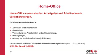 Home-Office
Home-Office muss zwischen Arbeitgeber und ArbeitnehmerIn
vereinbart werden.
Dabei sind wesentliche Punkte:
 Arbeitszeit und Erreichbarkeit,
 Datenschutz,
 Verwendung von Arbeitsmitteln und ggf Kostenersatz,
 Haftungsfragen,
 Achtung vor Kontrollmaßnahmen (zB Spyware)
Derzeit besteht im Home-Office voller Unfallversicherungsschutz! (von 11.3.-31.12.2020)
§ 175 Abs 1a und 1b ASVG.
17
 