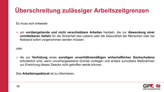 Überschreitung zulässiger Arbeitszeitgrenzen
Es muss sich entweder
 um vorübergehende und nicht verschiebbare Arbeiten handeln, die zur Abwendung einer
unmittelbaren Gefahr für die Sicherheit des Lebens oder die Gesundheit der Menschen oder bei
Notstand sofort vorgenommen werden müssen
oder
 die zur Verhütung eines sonstigen unverhältnismäßigen wirtschaftlichen Sachschadens
erforderlich sind, wenn unvorhergesehene Gründe vorliegen und andere zumutbare Maßnahmen
zur Erreichung dieses Zwecks nicht getroffen werde können.
Das Arbeitsinspektorat ist zu informieren.
19
 
