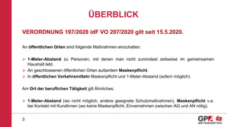 ÜBERBLICK
VERORDNUNG 197/2020 idF VO 207/2020 gilt seit 15.5.2020.
An öffentlichen Orten sind folgende Maßnahmen einzuhalten:
 1-Meter-Abstand zu Personen, mit denen man nicht zumindest zeitweise im gemeinsamen
Haushalt lebt.
 An geschlossenen öffentlichen Orten außerdem Maskenpflicht.
 In öffentlichen Verkehrsmitteln Maskenpflicht und 1-Meter-Abstand (sofern möglich).
Am Ort der beruflichen Tätigkeit gilt Ähnliches:
 1-Meter-Abstand (wo nicht möglich, andere geeignete Schutzmaßnahmen), Maskenpflicht v.a.
bei Kontakt mit KundInnen (wo keine Maskenpflicht, Einvernehmen zwischen AG und AN nötig).
3
 