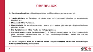 ÜBERBLICK
Im KundInnen-Bereich von Handelsgeschäften und Dienstleistungsunternehmen gilt:
 1-Meter-Abstand zu Personen, mit denen man nicht zumindest zeitweise im gemeinsamen
Haushalt lebt.
 Maskenpflicht für KundInnen.
 Maskenpflicht für ArbeitnehmerInnen, sofern nicht andere gleichwertige Schutzmaßnahmen
getroffen wurden.
 Pro KundIn müssen 10 m² Fläche zur Verfügung stehen.
 Für baulich verbundene Betriebsstätten (z. B. Einkaufszentren) gelten die 10 m² pro KundIn in
jeder einzelnen Betriebsstätte und in den Verbindungsbauwerken, wobei die Flächen
zusammenzuzählen sind.
All das ist sinngemäß auch auf Märkte im Freien und geschlossene Räume von Einrichtungen
zur Religionsausübung anzuwenden.
4
 