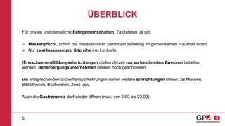 ÜBERBLICK
Für private und dienstliche Fahrgemeinschaften, Taxifahrten uä gilt:
 Maskenpflicht, sofern die Insassen nicht zumindest zeitweilig im gemeinsamen Haushalt leben.
 Nur zwei Insassen pro Sitzreihe inkl LenkerIn.
(Erwachsenen)Bildungseinrichtungen dürfen derzeit nur zu bestimmten Zwecken betreten
werden, Beherbergungsunternehmen bleiben noch geschlossen.
Bei entsprechenden Sicherheitsvorkehrungen dürfen weitere Einrichtungen öffnen: zB Museen,
Bibliotheken, Büchereien, Zoos usw.
Auch die Gastronomie darf wieder öffnen (max. von 6:00 bis 23:00).
6
 