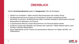 ÜBERBLICK
Welche Vorsichtsmaßnahmen gelten im Gastgewerbe? Hier die Wichtigsten:
 Abstand von mindestens 1 Meter zwischen Besuchergruppen oder anderer Schutz
 Die Besucheranzahl ist pro Gruppe auf 4 Erwachsene und deren minderjährige Kinder
beschränkt, es sei denn, die BesucherInnen leben zumindest zeitweilig im gemeinsamen Haushalt
 Maskenpflicht für BetreiberIn und Personal
 In geschlossenen Räumen müssen BesucherInnen vom Personal platziert werden
 KundInnen müssen beim Betreten und Verlassen des Lokals den 1-Meter-Abstand wahren, beim
Eintreten außerdem Maskenpflicht
 Keine Gegenstände auf den Tischen zum gemeinsamen Gebrauch von Gästen (zB Salz- und
Pfefferstreuer)
7
 
