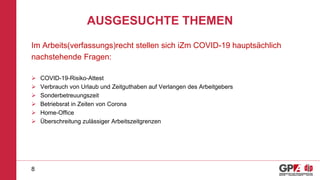AUSGESUCHTE THEMEN
Im Arbeits(verfassungs)recht stellen sich iZm COVID-19 hauptsächlich
nachstehende Fragen:
 COVID-19-Risiko-Attest
 Verbrauch von Urlaub und Zeitguthaben auf Verlangen des Arbeitgebers
 Sonderbetreuungszeit
 Betriebsrat in Zeiten von Corona
 Home-Office
 Überschreitung zulässiger Arbeitszeitgrenzen
8
 