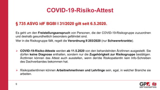 COVID-19-Risiko-Attest
9
§ 735 ASVG idF BGBl I 31/2020 gilt seit 6.5.2020.
Es geht um den Freistellungsanspruch von Personen, die der COVID-19-Risikogruppe zuzuordnen
und deshalb gesundheitlich besonders gefährdet sind.
Wer in die Risikogruppe fällt, regelt die Verordnung II 203/2020 (nur Schwererkrankte).
 COVID-19-Risiko-Atteste werden ab 11.5.2020 von den behandelnden ÄrztInnen ausgestellt. Sie
dürfen keine Diagnose enthalten, sondern nur die Zugehörigkeit zur Risikogruppe bestätigen.
ÄrztInnen können das Attest auch ausstellen, wenn der/die RisikopatientIn kein Info-Schreiben
des Dachverbandes bekommen hat.
 RisikopatientInnen können ArbeitnehmerInnen und Lehrlinge sein, egal, in welcher Branche sie
arbeiten.
 