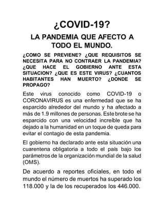 ¿COVID-19?
LA PANDEMIA QUE AFECTO A
TODO EL MUNDO.
¿COMO SE PREVIENE? ¿QUE REQUISITOS SE
NECESITA PARA NO CONTRAER LA PANDEMIA?
¿QUE HACE EL GOBIERNO ANTE ESTA
SITUACION? ¿QUE ES ESTE VIRUS? ¿CUANTOS
HABITANTES HAN MUERTO? ¿DONDE SE
PROPAGO?
Este virus conocido como COVID-19 o
CORONAVIRUS es una enfermedad que se ha
esparcido alrededor del mundo y ha afectado a
más de 1.9 millones de personas. Estebrotese ha
esparcido con una velocidad increíble que ha
dejado a la humanidad en un toque de queda para
evitar el contagio de esta pandemia.
El gobierno ha declarado ante esta situación una
cuarentena obligatoria a todo el país bajo los
parámetros de la organizaciónmundial de la salud
(OMS).
De acuerdo a reportes oficiales, en todo el
mundo el número de muertos ha superado los
118.000 y la de los recuperados los 446.000.
 