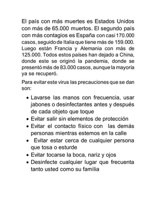 El país con más muertes es Estados Unidos
con más de 65.000 muertos. El segundo país
con más contagios es España con casi170.000
casos, seguidode Italiaque tiene más de 159.000.
Luego están Francia y Alemania con más de
125.000. Todos estos países han dejado a China,
donde este se originó la pandemia, donde se
presentómás de 83.000 casos, aunquela mayoría
ya se recuperó.
Para evitar este virus las precauciones que se dan
son:
 Lavarse las manos con frecuencia, usar
jabones o desinfectantes antes y después
de cada objeto que toque
 Evitar salir sin elementos de protección
 Evitar el contacto físico con las demás
personas mientras estemos en la calle
 Evitar estar cerca de cualquier persona
que tosa o esturde
 Evitar tocarse la boca, nariz y ojos
 Desinfecte cualquier lugar que frecuenta
tanto usted como su familia
 