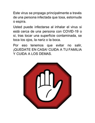 Este virus se propaga principalmente a través
de una persona infectada que tosa, estornude
o espira.
Usted puede infectarse al inhalar el virus si
está cerca de una persona con COVID‑19 o
si, tras tocar una superficie contaminada, se
toca los ojos, la nariz o la boca.
Por eso tenemos que evitar no salir,
¡QUEDATE EN CASA! CUIDA A TU FAMILIA
Y CUIDA A LOS DEMAS.
 