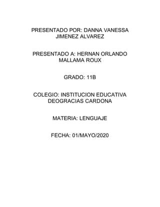 PRESENTADO POR: DANNA VANESSA
JIMENEZ ALVAREZ
PRESENTADO A: HERNAN ORLANDO
MALLAMA ROUX
GRADO: 11B
COLEGIO: INSTITUCION EDUCATIVA
DEOGRACIAS CARDONA
MATERIA: LENGUAJE
FECHA: 01/MAYO/2020
 