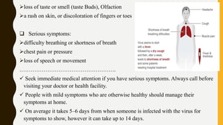 loss of taste or smell (taste Buds), Olfaction
a rash on skin, or discoloration of fingers or toes
 Serious symptoms:
difficulty breathing or shortness of breath
chest pain or pressure
loss of speech or movement
…………………………………………….
 Seek immediate medical attention if you have serious symptoms. Always call before
visiting your doctor or health facility.
 People with mild symptoms who are otherwise healthy should manage their
symptoms at home.
 On average it takes 5–6 days from when someone is infected with the virus for
symptoms to show, however it can take up to 14 days.
 