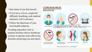 • Stay home if you feel unwell.
• If you have a fever, cough and
difficulty breathing, seek medical
attention. Call in advance.
• Follow the directions of your
local health authority.
Avoiding unneeded visits to
medical facilities allows healthcare
systems to operate more effectively,
therefore protecting you and others.
 