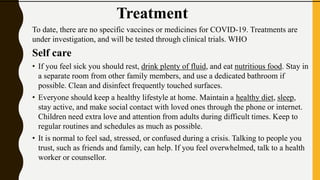 Treatment
To date, there are no specific vaccines or medicines for COVID-19. Treatments are
under investigation, and will be tested through clinical trials. WHO
Self care
• If you feel sick you should rest, drink plenty of fluid, and eat nutritious food. Stay in
a separate room from other family members, and use a dedicated bathroom if
possible. Clean and disinfect frequently touched surfaces.
• Everyone should keep a healthy lifestyle at home. Maintain a healthy diet, sleep,
stay active, and make social contact with loved ones through the phone or internet.
Children need extra love and attention from adults during difficult times. Keep to
regular routines and schedules as much as possible.
• It is normal to feel sad, stressed, or confused during a crisis. Talking to people you
trust, such as friends and family, can help. If you feel overwhelmed, talk to a health
worker or counsellor.
 