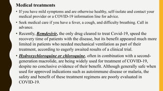 Medical treatments
• If you have mild symptoms and are otherwise healthy, self-isolate and contact your
medical provider or a COVID-19 information line for advice.
• Seek medical care if you have a fever, a cough, and difficulty breathing. Call in
advance.
• Recently, Remdesivir, the only drug cleared to treat Covid-19, speed the
recovery time of patients with the disease, but its benefit appeared much more
limited in patients who needed mechanical ventilation as part of their
treatment, according to eagerly awaited results of a clinical trial.
• Hydroxychloroquine or chloroquine, often in combination with a second-
generation macrolide, are being widely used for treatment of COVID-19,
despite no conclusive evidence of their benefit. Although generally safe when
used for approved indications such as autoimmune disease or malaria, the
safety and benefit of these treatment regimens are poorly evaluated in
COVID-19.
 