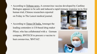 • According to Tribune news, A coronavirus vaccine developed by CanSino
Biologics appears to be safe and induced a rapid immune response in its first
human trial, Chinese researchers reported
on Friday in The Lancet medical journal.
• According to Times Of India, Amongst the
leading contenders is US-based drug maker
Pfizer, who has collaborated with a German
company, BNTECH to procure a vaccine to
beat coronavirus, 'BNT162'.
 