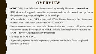 OVERVIEW
• (COVID-19) is an infectious disease caused by a newly discovered coronavirus.
• RNA virus, with a typical crown-like appearance under an electron microscope due to
the presence of glycoprotein spikes on its envelope
• ‘CO’ stands for corona, ‘VI’ for virus, and ‘D’ for disease. Formerly, this disease was
referred to as ‘2019 novel coronavirus’ or ‘2019-nCoV.’
• Human coronaviruses can cause mild disease similar to a common cold, while others
cause more severe disease (such as MERS - Middle East Respiratory Syndrome and
SARS – Severe Acute Respiratory Syndrome).
• So called as SARS CoV-2.
• Signs and symptoms include respiratory symptoms and include fever, cough and
shortness of breath.
 