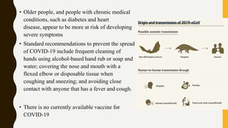 • Older people, and people with chronic medical
conditions, such as diabetes and heart
disease, appear to be more at risk of developing
severe symptoms
• Standard recommendations to prevent the spread
of COVID-19 include frequent cleaning of
hands using alcohol-based hand rub or soap and
water; covering the nose and mouth with a
flexed elbow or disposable tissue when
coughing and sneezing; and avoiding close
contact with anyone that has a fever and cough.
• There is no currently available vaccine for
COVID-19
 