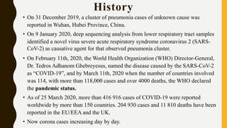 History
• On 31 December 2019, a cluster of pneumonia cases of unknown cause was
reported in Wuhan, Hubei Province, China.
• On 9 January 2020, deep sequencing analysis from lower respiratory tract samples
identified a novel virus severe acute respiratory syndrome coronavirus 2 (SARS-
CoV-2) as causative agent for that observed pneumonia cluster.
• On February 11th, 2020, the World Health Organization (WHO) Director-General,
Dr. Tedros Adhanom Ghebreyesus, named the disease caused by the SARS-CoV-2
as “COVID-19”, and by March 11th, 2020 when the number of countries involved
was 114, with more than 118,000 cases and over 4000 deaths, the WHO declared
the pandemic status.
• As of 25 March 2020, more than 416 916 cases of COVID-19 were reported
worldwide by more than 150 countries. 204 930 cases and 11 810 deaths have been
reported in the EU/EEA and the UK.
• Now corona cases increasing day by day.
 