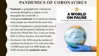 PANDEMICS OF CORONAVIRUS
• Pandemic is geographically widespread;
occurring throughout a region or even
throughout the world OR- a
widespread outbreak of an infectious disease;
many people are infected at the same time.
• COVID-19 pandemic is global health crisis of
our time and the greatest challenge we have
faced since World War Two. Cases are rising
daily in Africa America, Asia and Europe.
• On March 11th, 2020 when the number of
countries involved was 114, with more than
118,000 cases and over 4000 deaths, the
WHO declared the pandemic status.
 