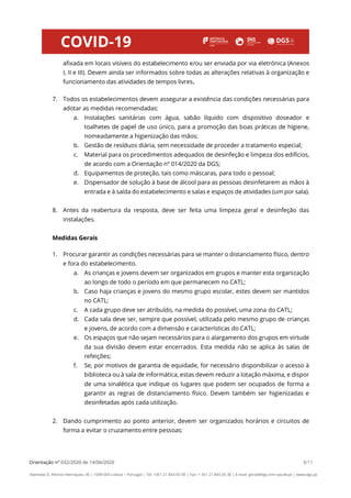 Orientação nº 032/2020 de 14/06/2020 3/11
Alameda D. Afonso Henriques, 45 | 1049-005 Lisboa – Portugal | Tel: +351 21 843 05 00 | Fax: + 351 21 843 05 30 | E-mail: geral@dgs.min-saude.pt | www.dgs.pt
afixada em locais visíveis do estabelecimento e/ou ser enviada por via eletrónica (Anexos
I, II e III). Devem ainda ser informados sobre todas as alterações relativas à organização e
funcionamento das atividades de tempos livres.
7. Todos os estabelecimentos devem assegurar a existência das condições necessárias para
adotar as medidas recomendadas:
a. Instalações sanitárias com água, sabão líquido com dispositivo doseador e
toalhetes de papel de uso único, para a promoção das boas práticas de higiene,
nomeadamente a higienização das mãos;
b. Gestão de resíduos diária, sem necessidade de proceder a tratamento especial;
c. Material para os procedimentos adequados de desinfeção e limpeza dos edifícios,
de acordo com a Orientação nº 014/2020 da DGS;
d. Equipamentos de proteção, tais como máscaras, para todo o pessoal;
e. Dispensador de solução à base de álcool para as pessoas desinfetarem as mãos à
entrada e à saída do estabelecimento e salas e espaços de atividades (um por sala).
8. Antes da reabertura da resposta, deve ser feita uma limpeza geral e desinfeção das
instalações.
Medidas Gerais
1. Procurar garantir as condições necessárias para se manter o distanciamento físico, dentro
e fora do estabelecimento.
a. As crianças e jovens devem ser organizados em grupos e manter esta organização
ao longo de todo o período em que permanecem no CATL;
b. Caso haja crianças e jovens do mesmo grupo escolar, estes devem ser mantidos
no CATL;
c. A cada grupo deve ser atribuído, na medida do possível, uma zona do CATL;
d. Cada sala deve ser, sempre que possível, utilizada pelo mesmo grupo de crianças
e jovens, de acordo com a dimensão e características do CATL;
e. Os espaços que não sejam necessários para o alargamento dos grupos em virtude
da sua divisão devem estar encerrados. Esta medida não se aplica às salas de
refeições;
f. Se, por motivos de garantia de equidade, for necessário disponibilizar o acesso à
biblioteca ou à sala de informática, estas devem reduzir a lotação máxima, e dispor
de uma sinalética que indique os lugares que podem ser ocupados de forma a
garantir as regras de distanciamento físico. Devem também ser higienizadas e
desinfetadas após cada utilização.
2. Dando cumprimento ao ponto anterior, devem ser organizados horários e circuitos de
forma a evitar o cruzamento entre pessoas:
 