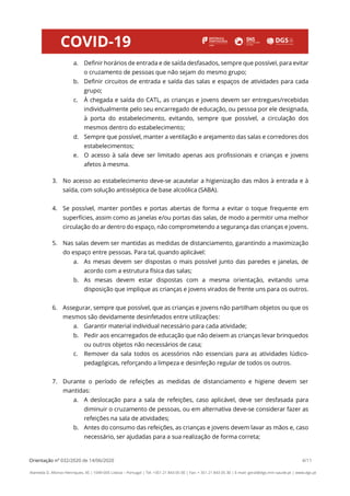 Orientação nº 032/2020 de 14/06/2020 4/11
Alameda D. Afonso Henriques, 45 | 1049-005 Lisboa – Portugal | Tel: +351 21 843 05 00 | Fax: + 351 21 843 05 30 | E-mail: geral@dgs.min-saude.pt | www.dgs.pt
a. Definir horários de entrada e de saída desfasados, sempre que possível, para evitar
o cruzamento de pessoas que não sejam do mesmo grupo;
b. Definir circuitos de entrada e saída das salas e espaços de atividades para cada
grupo;
c. À chegada e saída do CATL, as crianças e jovens devem ser entregues/recebidas
individualmente pelo seu encarregado de educação, ou pessoa por ele designada,
à porta do estabelecimento, evitando, sempre que possível, a circulação dos
mesmos dentro do estabelecimento;
d. Sempre que possível, manter a ventilação e arejamento das salas e corredores dos
estabelecimentos;
e. O acesso à sala deve ser limitado apenas aos profissionais e crianças e jovens
afetos à mesma.
3. No acesso ao estabelecimento deve-se acautelar a higienização das mãos à entrada e à
saída, com solução antisséptica de base alcoólica (SABA).
4. Se possível, manter portões e portas abertas de forma a evitar o toque frequente em
superfícies, assim como as janelas e/ou portas das salas, de modo a permitir uma melhor
circulação do ar dentro do espaço, não comprometendo a segurança das crianças e jovens.
5. Nas salas devem ser mantidas as medidas de distanciamento, garantindo a maximização
do espaço entre pessoas. Para tal, quando aplicável:
a. As mesas devem ser dispostas o mais possível junto das paredes e janelas, de
acordo com a estrutura física das salas;
b. As mesas devem estar dispostas com a mesma orientação, evitando uma
disposição que implique as crianças e jovens virados de frente uns para os outros.
6. Assegurar, sempre que possível, que as crianças e jovens não partilham objetos ou que os
mesmos são devidamente desinfetados entre utilizações:
a. Garantir material individual necessário para cada atividade;
b. Pedir aos encarregados de educação que não deixem as crianças levar brinquedos
ou outros objetos não necessários de casa;
c. Remover da sala todos os acessórios não essenciais para as atividades lúdico-
pedagógicas, reforçando a limpeza e desinfeção regular de todos os outros.
7. Durante o período de refeições as medidas de distanciamento e higiene devem ser
mantidas:
a. A deslocação para a sala de refeições, caso aplicável, deve ser desfasada para
diminuir o cruzamento de pessoas, ou em alternativa deve-se considerar fazer as
refeições na sala de atividades;
b. Antes do consumo das refeições, as crianças e jovens devem lavar as mãos e, caso
necessário, ser ajudadas para a sua realização de forma correta;
 