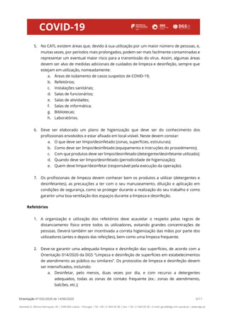 Orientação nº 032/2020 de 14/06/2020 6/11
Alameda D. Afonso Henriques, 45 | 1049-005 Lisboa – Portugal | Tel: +351 21 843 05 00 | Fax: + 351 21 843 05 30 | E-mail: geral@dgs.min-saude.pt | www.dgs.pt
5. No CATL existem áreas que, devido à sua utilização por um maior número de pessoas, e,
muitas vezes, por períodos mais prolongados, podem ser mais facilmente contaminadas e
representar um eventual maior risco para a transmissão do vírus. Assim, algumas áreas
devem ser alvo de medidas adicionais de cuidados de limpeza e desinfeção, sempre que
estejam em utilização, nomeadamente:
a. Áreas de isolamento de casos suspeitos de COVID-19;
b. Refeitórios;
c. Instalações sanitárias;
d. Salas de funcionários;
e. Salas de atividades;
f. Salas de informática;
g. Bibliotecas;
h. Laboratórios.
6. Deve ser elaborado um plano de higienização que deve ser do conhecimento dos
profissionais envolvidos e estar afixado em local visível. Neste devem constar:
a. O que deve ser limpo/desinfetado (zonas, superfícies, estruturas);
b. Como deve ser limpo/desinfetado (equipamento e instruções do procedimento);
c. Com que produtos deve ser limpo/desinfetado (detergente/desinfetante utilizado);
d. Quando deve ser limpo/desinfetado (periodicidade de higienização);
e. Quem deve limpar/desinfetar (responsável pela execução da operação).
7. Os profissionais de limpeza devem conhecer bem os produtos a utilizar (detergentes e
desinfetantes), as precauções a ter com o seu manuseamento, diluição e aplicação em
condições de segurança, como se proteger durante a realização do seu trabalho e como
garantir uma boa ventilação dos espaços durante a limpeza e desinfeção.
Refeitórios
1. A organização e utilização dos refeitórios deve acautelar o respeito pelas regras de
distanciamento físico entre todos os utilizadores, evitando grandes concentrações de
pessoas. Deverá também ser incentivada a correta higienização das mãos por parte dos
utilizadores (antes e depois das refeições), bem como uma limpeza frequente.
2. Deve-se garantir uma adequada limpeza e desinfeção das superfícies, de acordo com a
Orientação 014/2020 da DGS “Limpeza e desinfeção de superfícies em estabelecimentos
de atendimento ao público ou similares”. Os protocolos de limpeza e desinfeção devem
ser intensificados, incluindo:
a. Desinfetar, pelo menos, duas vezes por dia, e com recurso a detergentes
adequados, todas as zonas de contato frequente (ex.: zonas de atendimento,
balcões, etc.);
 