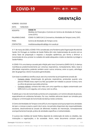 Orientação nº 032/2020 de 14/06/2020 1/11
Alameda D. Afonso Henriques, 45 | 1049-005 Lisboa – Portugal | Tel: +351 21 843 05 00 | Fax: + 351 21 843 05 30 | E-mail: geral@dgs.min-saude.pt | www.dgs.pt
ORIENTAÇÃO
NÚMERO: 032/2020
DATA: 14/06/2020
ASSUNTO: COVID-19
Medidas de Prevenção e Controlo em Centros de Atividades de Tempos
Livres (CATL)
PALAVRAS-CHAVE: COVID-19; SARS-CoV-2; Coronavírus; Atividades de Tempos Livres, CATL
PARA: Centros de Atividades de Tempos Livres
CONTACTOS: medidassaudepublica@dgs.min-saude.pt
A 11 de março de 2020, a COVID-19 foi considerada uma Pandemia pela Organização Mundial de
Saúde. Em Portugal, as medidas de Saúde Pública têm sido implementadas de acordo com as
várias fases de preparação e resposta a situações epidémicas, por forma a diminuir a
transmissão do vírus, prestar os cuidados de saúde adequados a todos os doentes e proteger a
Saúde Pública.
A COVID-19 é uma doença causada pela infeção pelo novo Coronavírus (SARS-CoV-2). A doença
manifesta-se predominantemente por sintomas respiratórios, nomeadamente, febre, tosse e
dificuldade respiratória, podendo também existir outros sintomas, entre os quais, odinofagia
(dor de garganta), e dores musculares generalizadas.
Com base na evidência científica atual, este vírus transmite-se principalmente através de:
− Contacto direto: disseminação de gotículas respiratórias, produzidas quando uma
pessoa infetada tosse, espirra ou fala, que podem ser inaladas ou pousar na boca, nariz
ou olhos de pessoas que estão próximas.
− Contacto indireto: contacto das mãos com uma superfície ou objeto contaminado com
SARS-CoV-2 e, em seguida, com a boca, nariz ou olhos.
É sabido que o risco de transmissão aumenta com a exposição a um número elevado de pessoas,
especialmente em ambientes fechados. Por isso, medidas adicionais devem ser tomadas para
assegurar a minimização da transmissão da doença nestes contextos.
O Centro de Atividades de Tempos Livres (ATL) é uma resposta social que proporciona atividades
de lazer a crianças e jovens a partir dos 6 anos, nos períodos disponíveis das responsabilidades
escolares, desenvolvendo-se através de diferentes modelos de intervenção, nomeadamente
acompanhamento/inserção, prática de atividades específicas e multiactividades.
O sucesso das medidas de Saúde Pública depende da colaboração de todos os cidadãos, das
instituições e organizações, e da sociedade. Assim, neste documento constam pontos
Maria da Graça
Gregório de
Freitas
Digitally signed by Maria da Graça
Gregório de Freitas
DN: c=PT, o=Direção-Geral da
Saúde, cn=Maria da Graça
Gregório de Freitas
Date: 2020.06.14 16:40:36 +01'00'
 