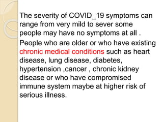 The severity of COVID_19 symptoms can
range from very mild to sever some
people may have no symptoms at all .
People who are older or who have existing
chronic medical conditions such as heart
disease, lung disease, diabetes,
hypertension ,cancer , chronic kidney
disease or who have compromised
immune system maybe at higher risk of
serious illness.
 