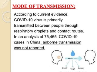 MODE OF TRANSMISSION:
According to current evidence,
COVID-19 virus is primarily
transmitted between people through
respiratory droplets and contact routes.
In an analysis of 75,465 COVID-19
cases in China, airborne transmission
was not reported.
 