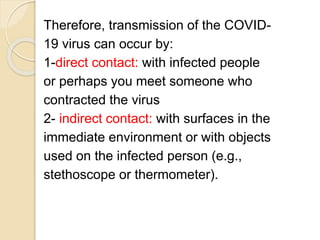 Therefore, transmission of the COVID-
19 virus can occur by:
1-direct contact: with infected people
or perhaps you meet someone who
contracted the virus
2- indirect contact: with surfaces in the
immediate environment or with objects
used on the infected person (e.g.,
stethoscope or thermometer).
 