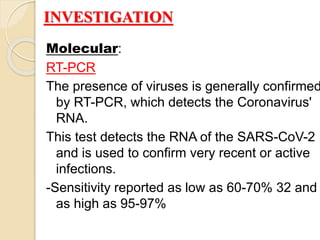 Molecular:
RT-PCR
The presence of viruses is generally confirmed
by RT-PCR, which detects the Coronavirus'
RNA.
This test detects the RNA of the SARS-CoV-2
and is used to confirm very recent or active
infections.
-Sensitivity reported as low as 60-70% 32 and
as high as 95-97%
INVESTIGATION
 
