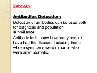 Serology:
Antibodies Detection:
Detection of antibodies can be used both
for diagnosis and population
surveillance.
Antibody tests show how many people
have had the disease, including those
whose symptoms were minor or who
were asymptomatic.
 