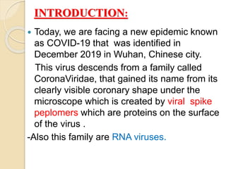 INTRODUCTION:
 Today, we are facing a new epidemic known
as COVID-19 that was identified in
December 2019 in Wuhan, Chinese city.
This virus descends from a family called
CoronaViridae, that gained its name from its
clearly visible coronary shape under the
microscope which is created by viral spike
peplomers which are proteins on the surface
of the virus .
-Also this family are RNA viruses.
 