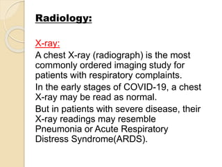 Radiology:
X-ray:
A chest X-ray (radiograph) is the most
commonly ordered imaging study for
patients with respiratory complaints.
In the early stages of COVID-19, a chest
X-ray may be read as normal.
But in patients with severe disease, their
X-ray readings may resemble
Pneumonia or Acute Respiratory
Distress Syndrome(ARDS).
 