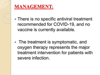  There is no specific antiviral treatment
recommended for COVID-19, and no
vaccine is currently available.
 The treatment is symptomatic, and
oxygen therapy represents the major
treatment intervention for patients with
severe infection.
:MANAGEMENT
 