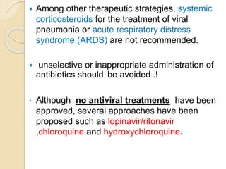  Among other therapeutic strategies, systemic
corticosteroids for the treatment of viral
pneumonia or acute respiratory distress
syndrome (ARDS) are not recommended.
 unselective or inappropriate administration of
antibiotics should be avoided .!
• Although no antiviral treatments have been
approved, several approaches have been
proposed such as lopinavir/ritonavir
,chloroquine and hydroxychloroquine.
 