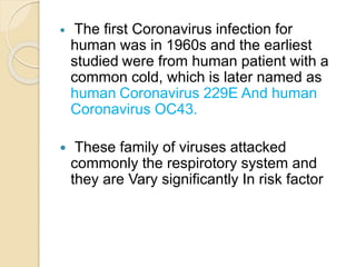  The first Coronavirus infection for
human was in 1960s and the earliest
studied were from human patient with a
common cold, which is later named as
human Coronavirus 229E And human
Coronavirus OC43.
 These family of viruses attacked
commonly the respirotory system and
they are Vary significantly In risk factor
 