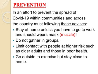 PREVENTION
In an effort to prevent the spread of
Covid-19 within communities and across
the country must following these advises:
 Stay at home unless you have to go to work
and should wears mask (muzzle) !
 Do not gather in groups.
 Limit contact with people at higher risk such
as older adults and those in poor health.
 Go outside to exercise but stay close to
home.
 