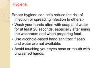 Hygiene:
Proper hygiene can help reduce the risk of
infection or spreading infection to others:-
 Wash your hands often with soap and water
for at least 20 seconds, especially after using
the washroom and when preparing food.
 Use alcohole-based hand sanitizer if soap
and water are not available.
 Avoid touching your eyes nose or mouth with
unwashed hands.
 