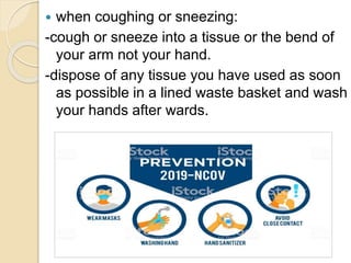  when coughing or sneezing:
-cough or sneeze into a tissue or the bend of
your arm not your hand.
-dispose of any tissue you have used as soon
as possible in a lined waste basket and wash
your hands after wards.
 