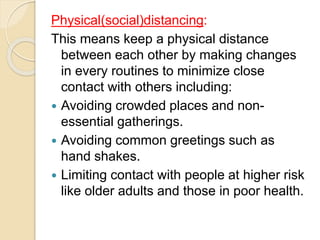 Physical(social)distancing:
This means keep a physical distance
between each other by making changes
in every routines to minimize close
contact with others including:
 Avoiding crowded places and non-
essential gatherings.
 Avoiding common greetings such as
hand shakes.
 Limiting contact with people at higher risk
like older adults and those in poor health.
 