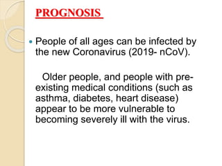 PROGNOSIS
 People of all ages can be infected by
the new Coronavirus (2019- nCoV).
Older people, and people with pre-
existing medical conditions (such as
asthma, diabetes, heart disease)
appear to be more vulnerable to
becoming severely ill with the virus.
 